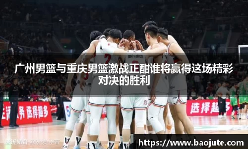 广州男篮与重庆男篮激战正酣谁将赢得这场精彩对决的胜利